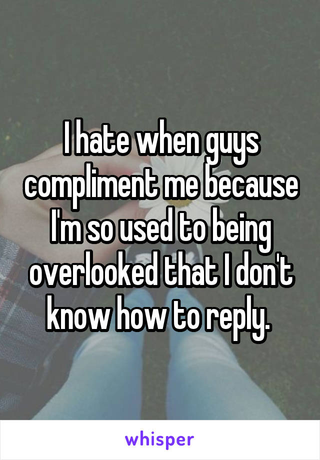 I hate when guys compliment me because I'm so used to being overlooked that I don't know how to reply. 