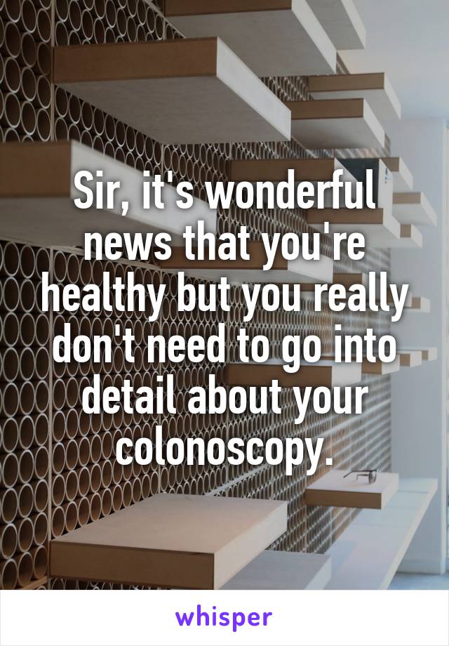 Sir, it's wonderful news that you're healthy but you really don't need to go into detail about your colonoscopy.