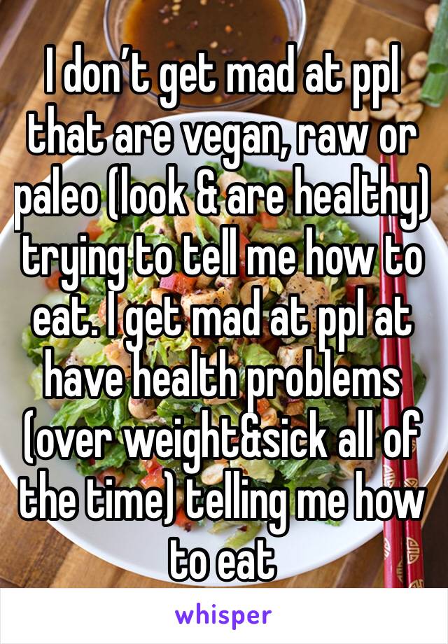 I don’t get mad at ppl that are vegan, raw or paleo (look & are healthy) trying to tell me how to eat. I get mad at ppl at have health problems (over weight&sick all of the time) telling me how to eat