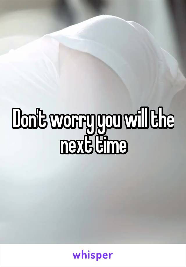 Don't worry you will the next time