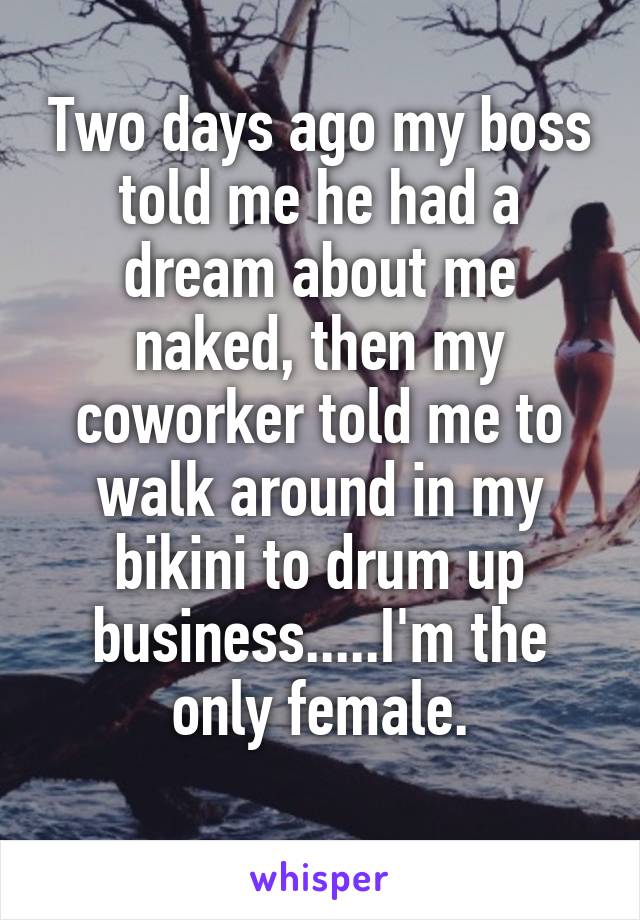 Two days ago my boss told me he had a dream about me naked, then my coworker told me to walk around in my bikini to drum up business.....I'm the only female.
 
