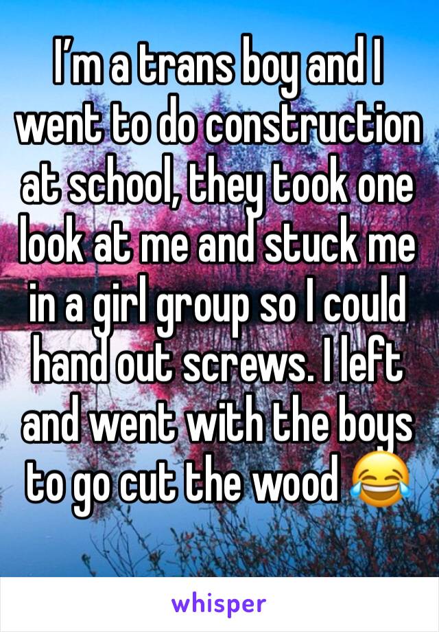 I’m a trans boy and I went to do construction at school, they took one look at me and stuck me in a girl group so I could hand out screws. I left and went with the boys to go cut the wood 😂