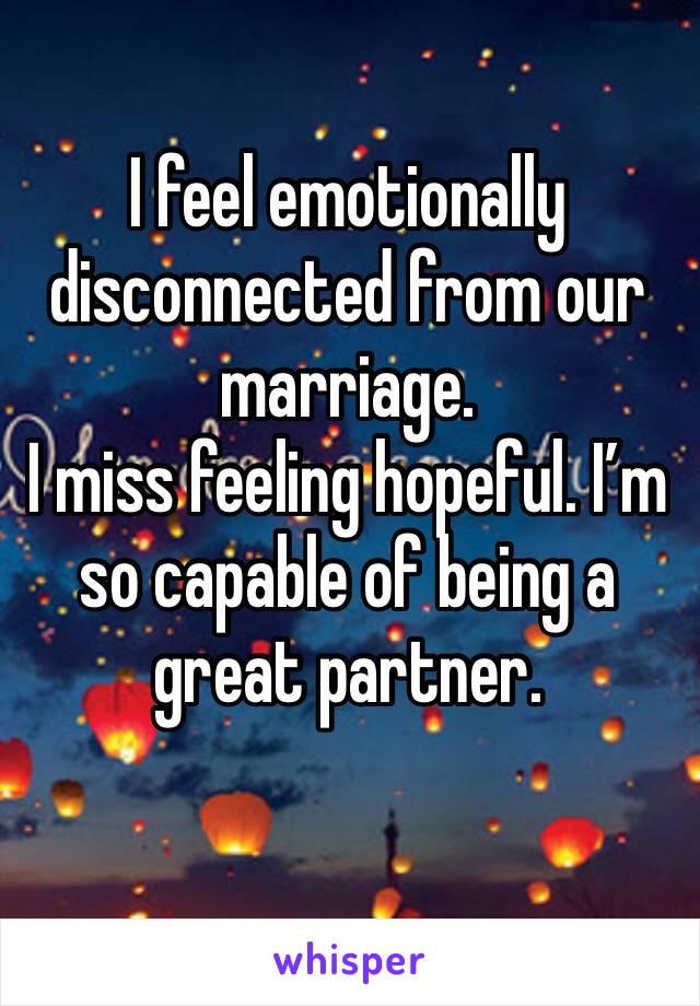 I feel emotionally disconnected from our marriage. 
I miss feeling hopeful. I’m so capable of being a great partner. 