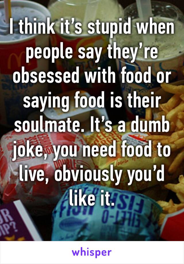 I think it’s stupid when people say they’re obsessed with food or saying food is their soulmate. It’s a dumb joke, you need food to live, obviously you’d like it. 