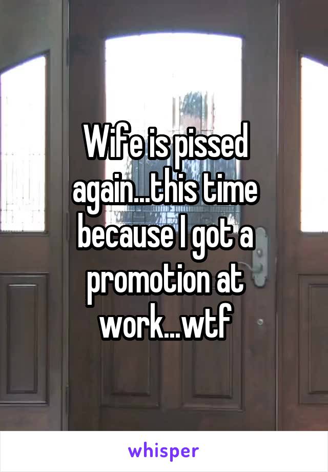 Wife is pissed again...this time because I got a promotion at work...wtf
