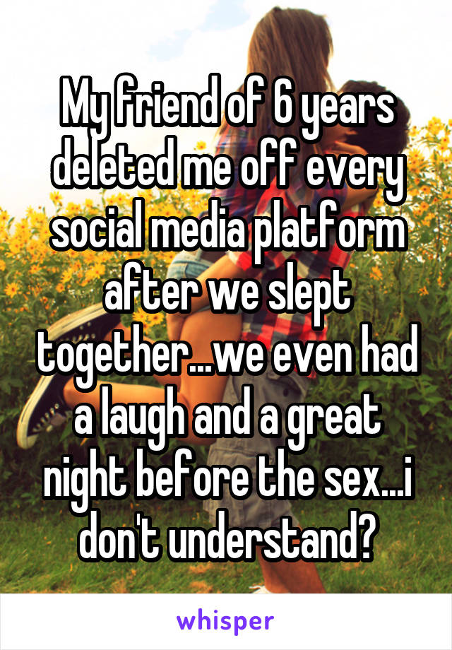 My friend of 6 years deleted me off every social media platform after we slept together...we even had a laugh and a great night before the sex...i don't understand?