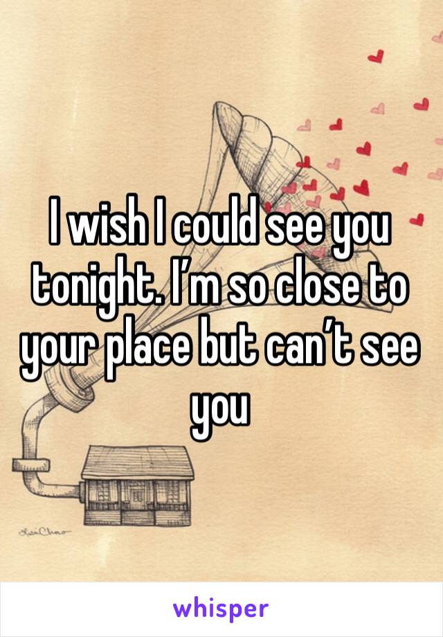 I wish I could see you tonight. I’m so close to your place but can’t see you 