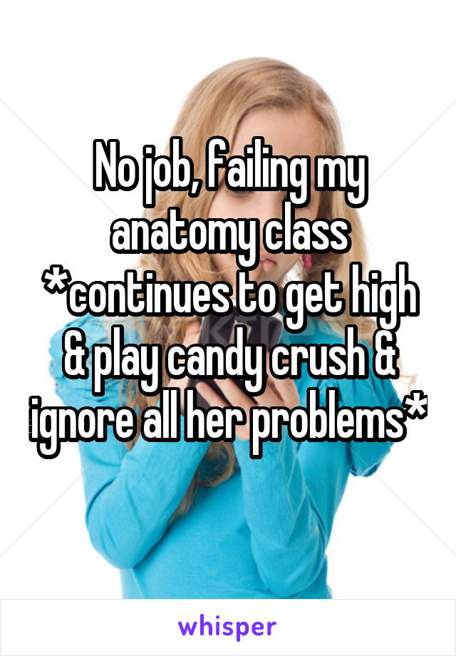 No job, failing my anatomy class *continues to get high & play candy crush & ignore all her problems* 