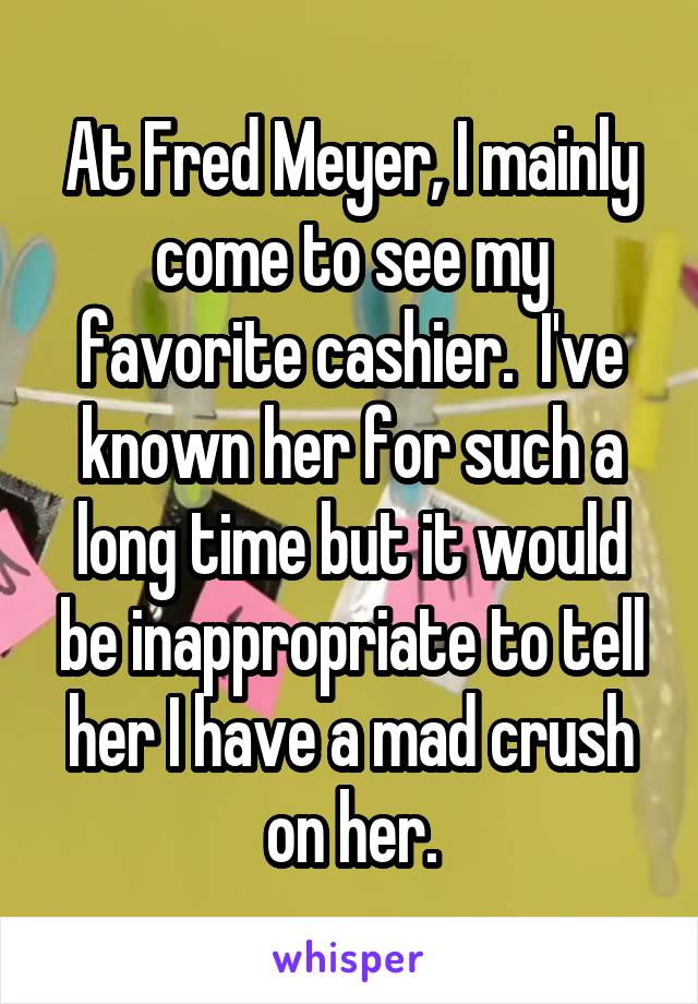 At Fred Meyer, I mainly come to see my favorite cashier.  I've known her for such a long time but it would be inappropriate to tell her I have a mad crush on her.