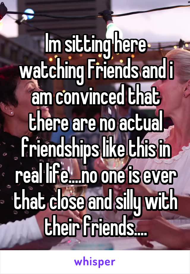 Im sitting here watching Friends and i am convinced that there are no actual friendships like this in real life....no one is ever that close and silly with their friends....