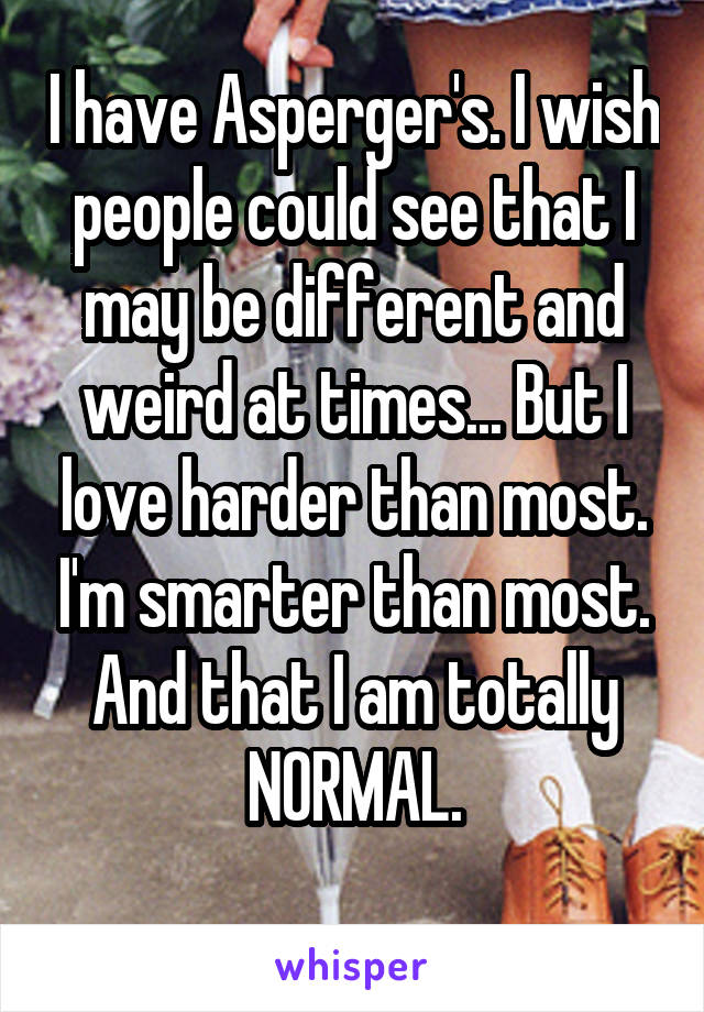 I have Asperger's. I wish people could see that I may be different and weird at times... But I love harder than most. I'm smarter than most. And that I am totally NORMAL.
