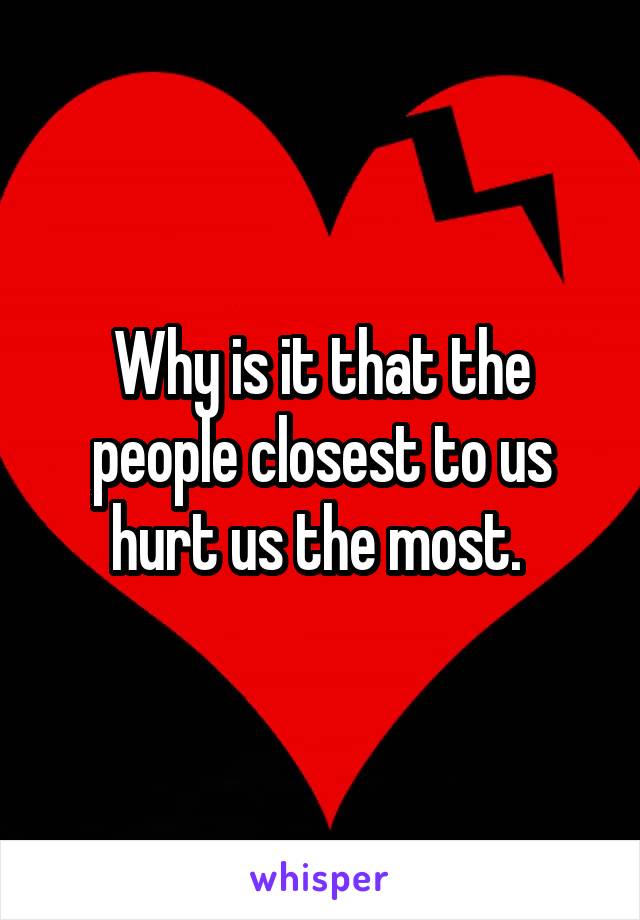 Why is it that the people closest to us hurt us the most. 