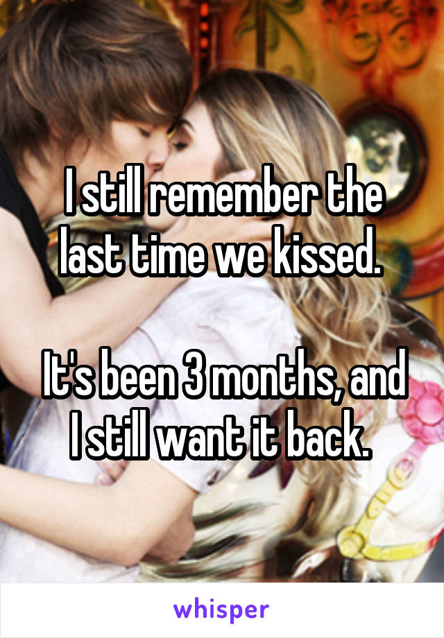 I still remember the last time we kissed. 

It's been 3 months, and I still want it back. 