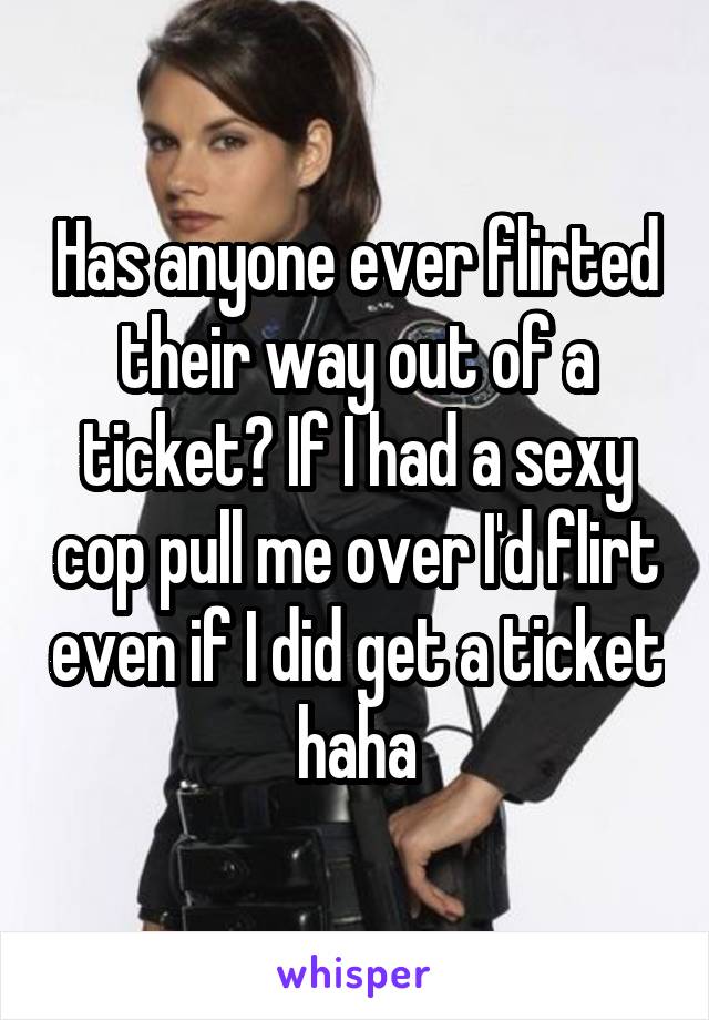 Has anyone ever flirted their way out of a ticket? If I had a sexy cop pull me over I'd flirt even if I did get a ticket haha