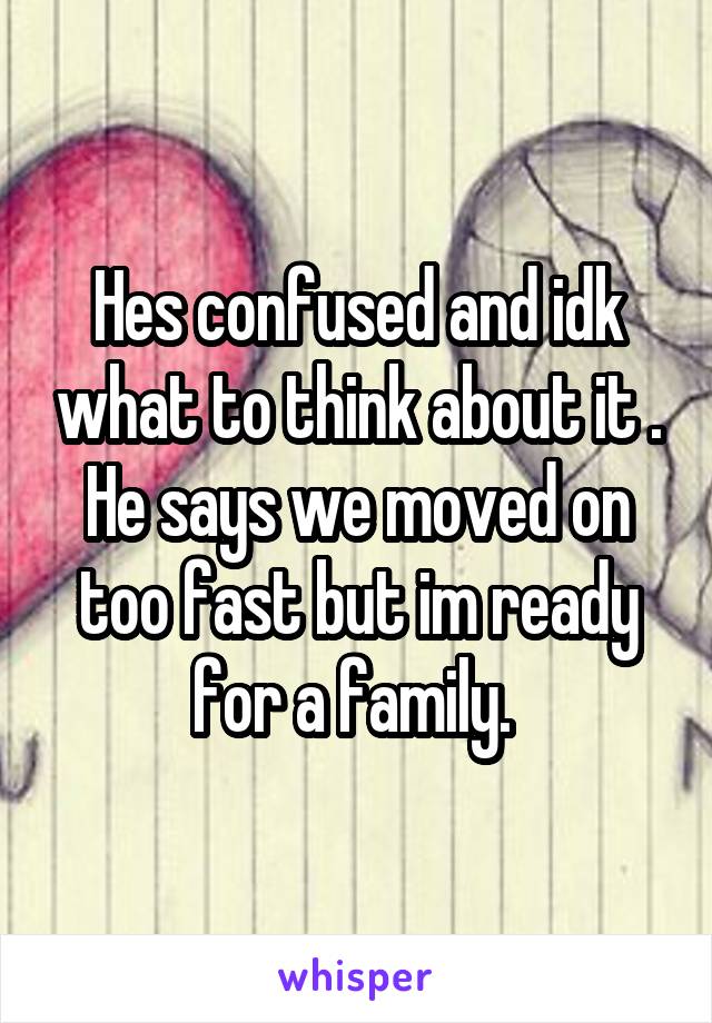 Hes confused and idk what to think about it . He says we moved on too fast but im ready for a family. 