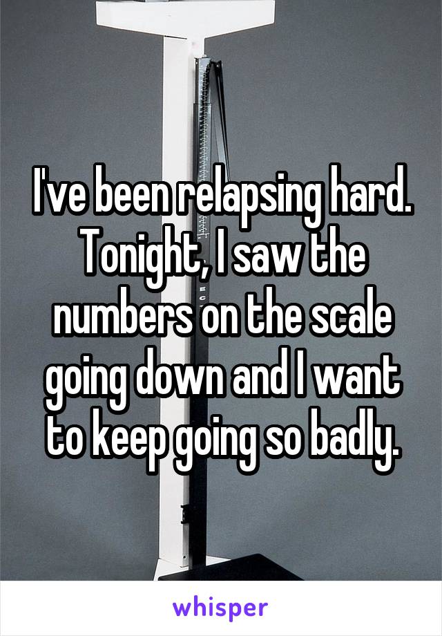 I've been relapsing hard. Tonight, I saw the numbers on the scale going down and I want to keep going so badly.
