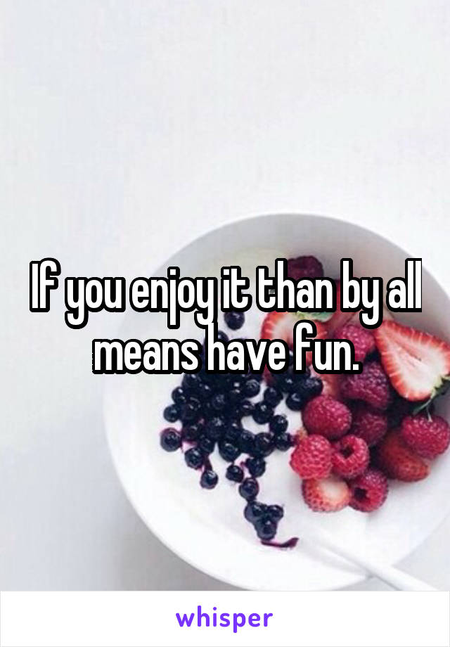 If you enjoy it than by all means have fun.
