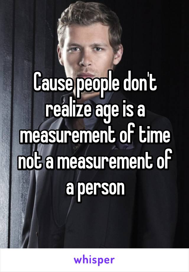 Cause people don't realize age is a measurement of time not a measurement of a person