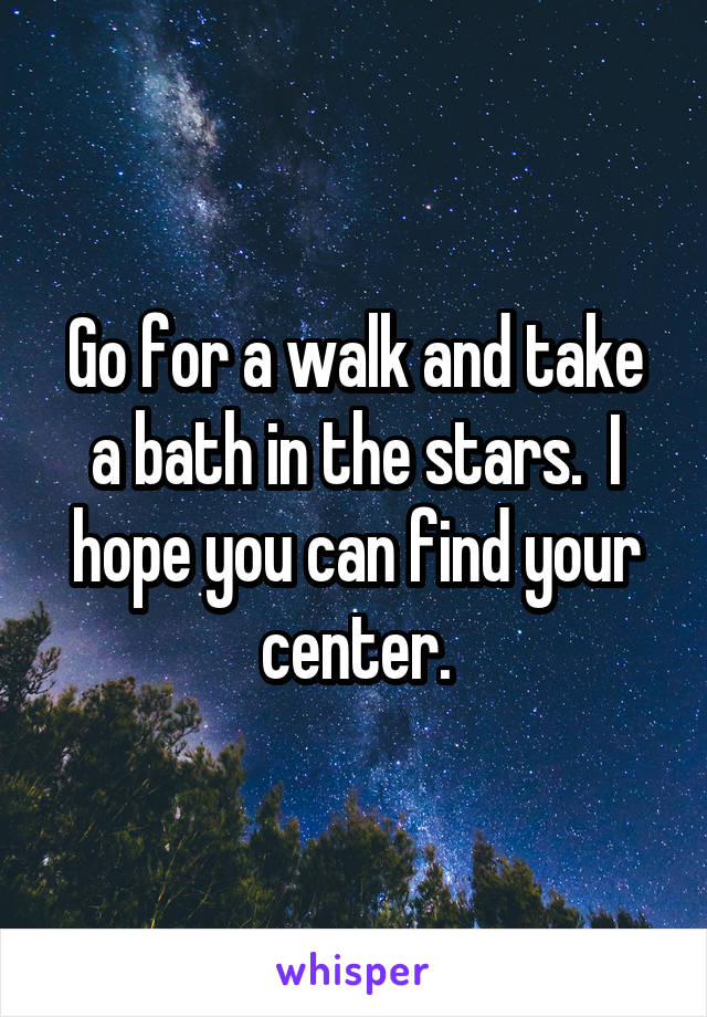 Go for a walk and take a bath in the stars.  I hope you can find your center.