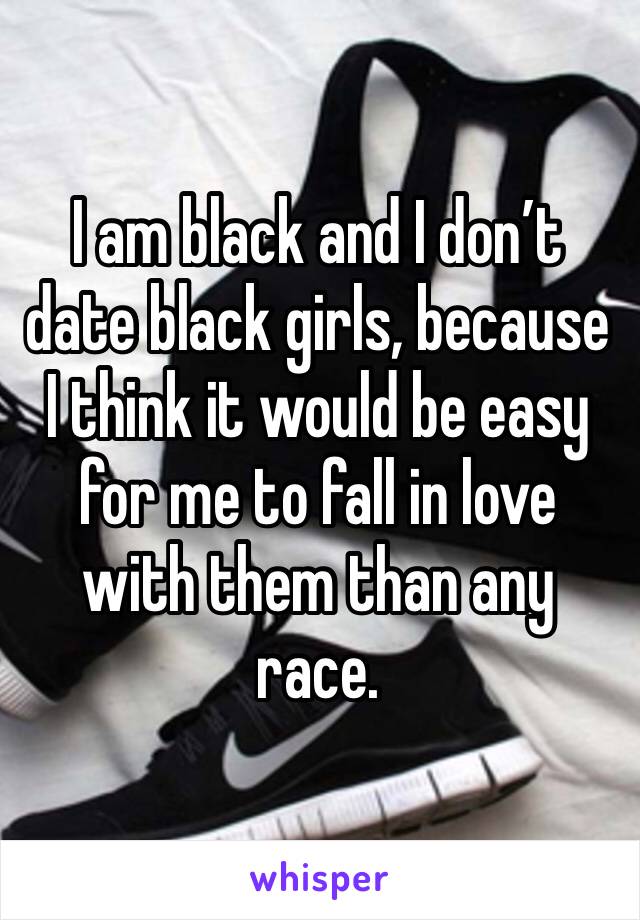 I am black and I don’t date black girls, because I think it would be easy for me to fall in love with them than any race.