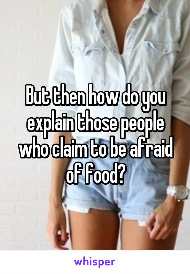 But then how do you explain those people who claim to be afraid of food?
