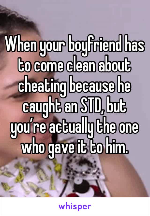 When your boyfriend has to come clean about cheating because he caught an STD, but you’re actually the one who gave it to him.