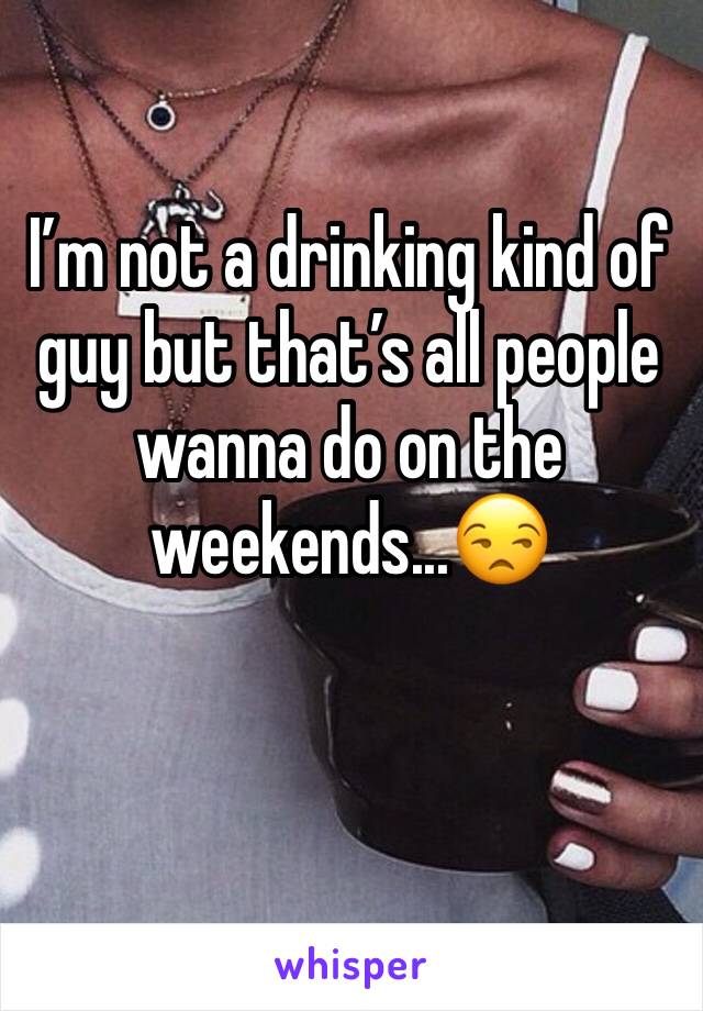 I’m not a drinking kind of guy but that’s all people wanna do on the weekends...😒