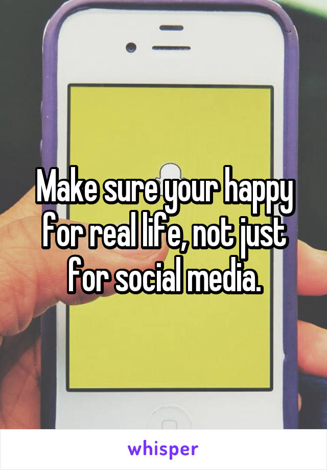 Make sure your happy for real life, not just for social media.