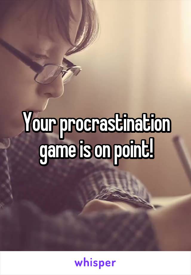 Your procrastination game is on point!
