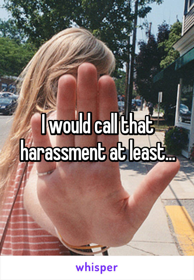 I would call that harassment at least...
