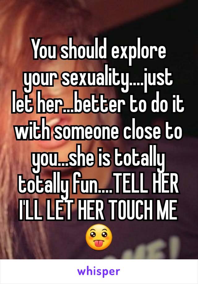 You should explore your sexuality....just let her...better to do it with someone close to you...she is totally totally fun....TELL HER I'LL LET HER TOUCH ME😛
