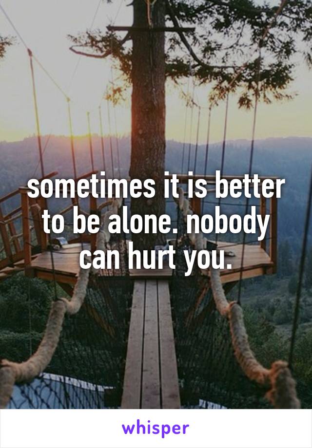 sometimes it is better to be alone. nobody can hurt you.