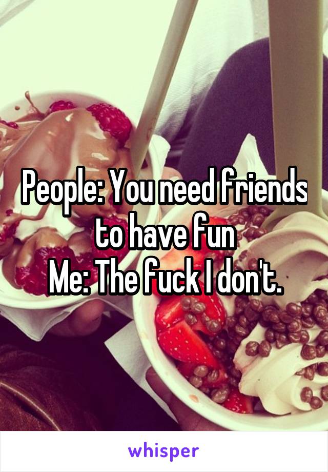 People: You need friends to have fun
Me: The fuck I don't.