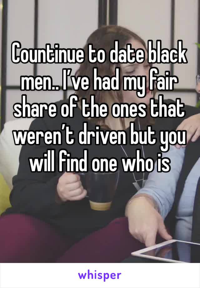 Countinue to date black men.. I’ve had my fair share of the ones that weren’t driven but you will find one who is  