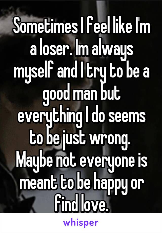 Sometimes I feel like I'm a loser. Im always myself and I try to be a good man but everything I do seems to be just wrong.  Maybe not everyone is meant to be happy or find love.