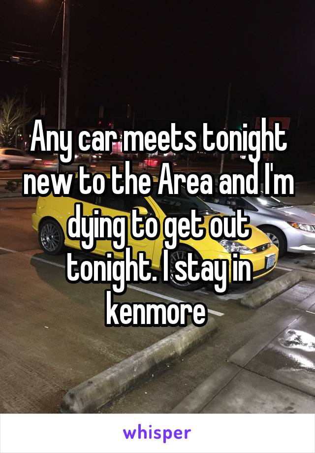 Any car meets tonight new to the Area and I'm dying to get out tonight. I stay in kenmore 