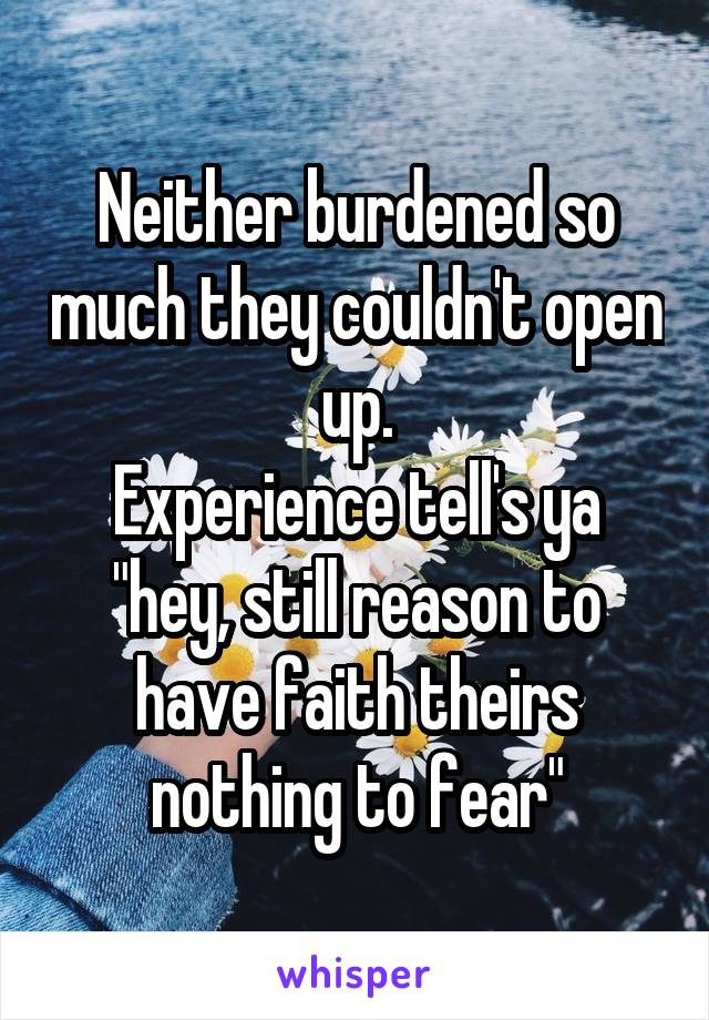 Neither burdened so much they couldn't open up.
Experience tell's ya "hey, still reason to have faith theirs nothing to fear"