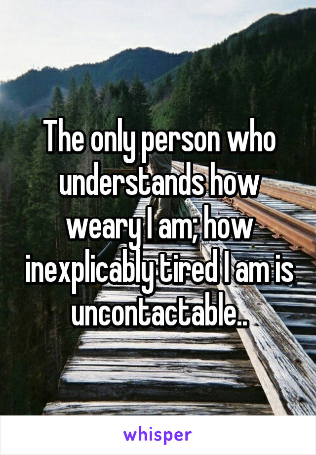 The only person who understands how weary I am; how inexplicably tired I am is uncontactable..