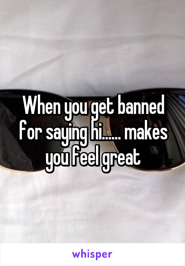 When you get banned for saying hi...... makes you feel great