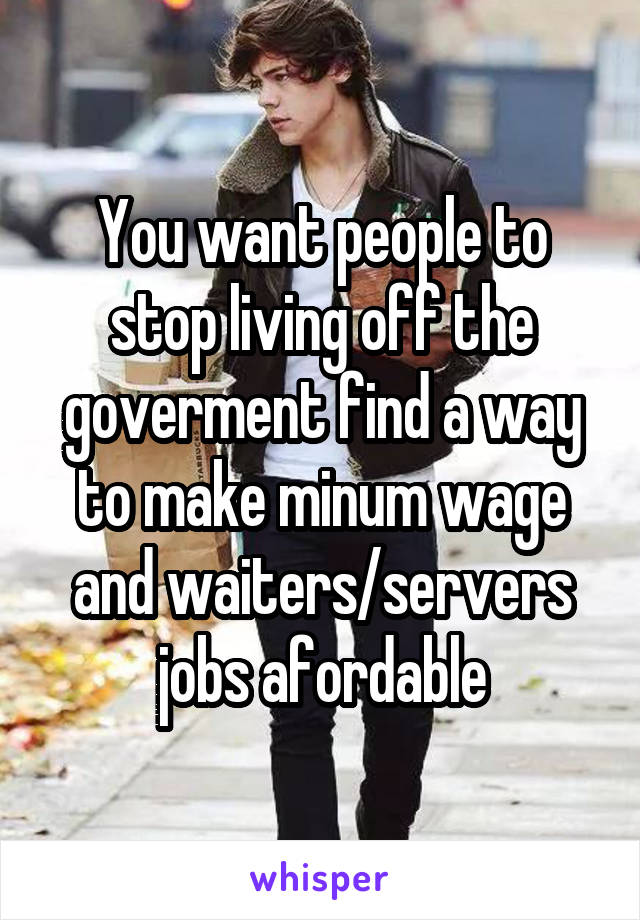 You want people to stop living off the goverment find a way to make minum wage and waiters/servers jobs afordable