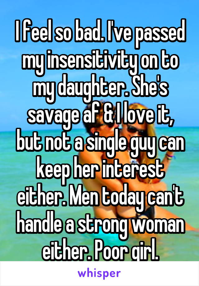 I feel so bad. I've passed my insensitivity on to my daughter. She's savage af & I love it, but not a single guy can keep her interest either. Men today can't handle a strong woman either. Poor girl.