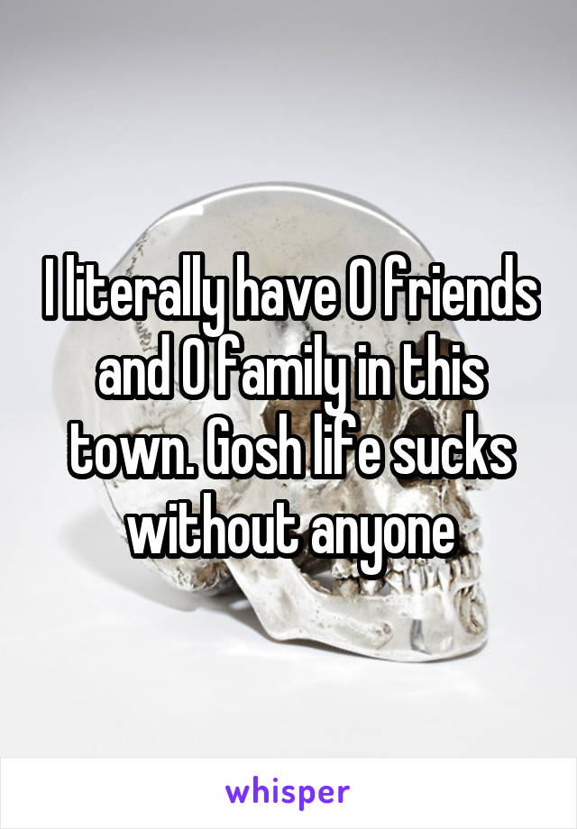 I literally have 0 friends and 0 family in this town. Gosh life sucks without anyone