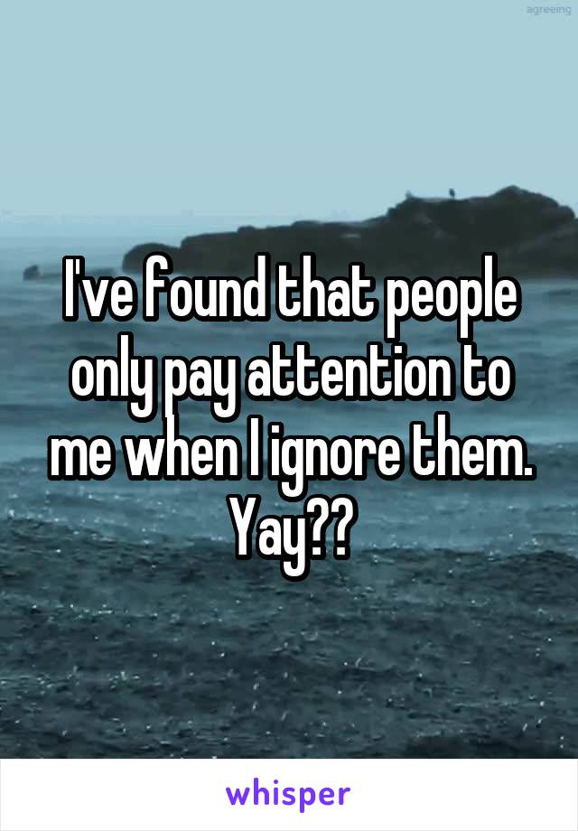 I've found that people only pay attention to me when I ignore them. Yay??