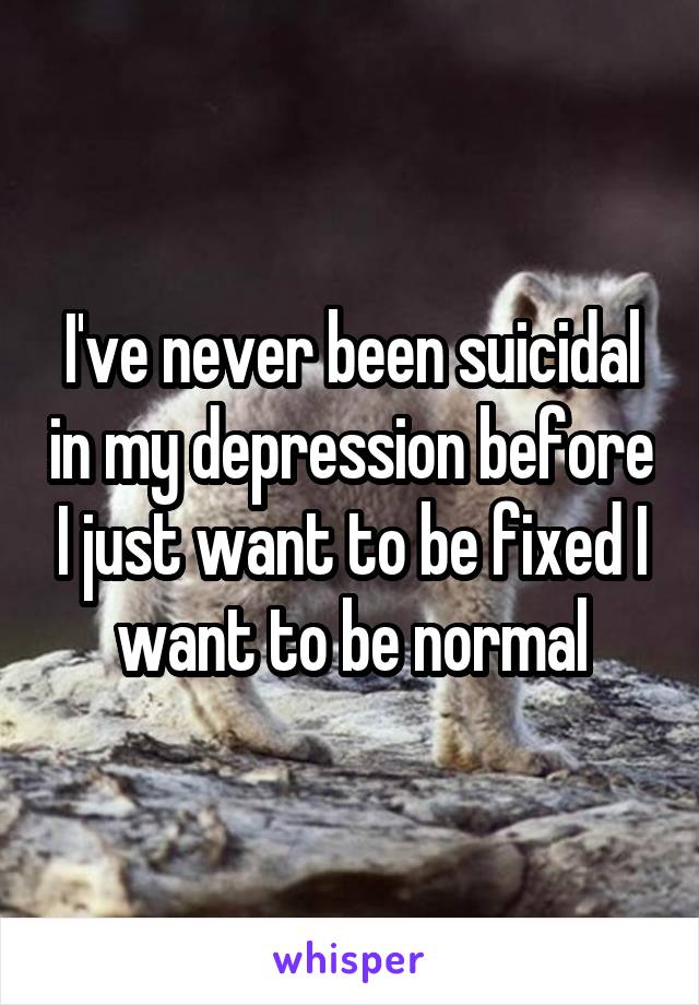 I've never been suicidal in my depression before I just want to be fixed I want to be normal