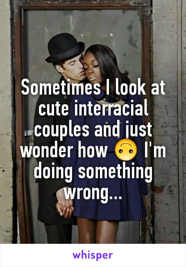 Sometimes I look at cute interracial couples and just wonder how 🙃 I'm doing something wrong...