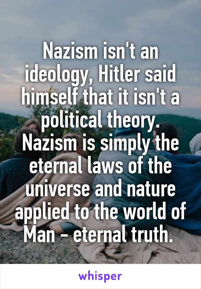 Nazism isn't an ideology, Hitler said himself that it isn't a political theory. Nazism is simply the eternal laws of the universe and nature applied to the world of Man - eternal truth. 