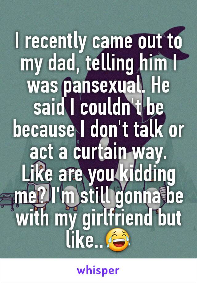 I recently came out to my dad, telling him I was pansexual. He said I couldn't be because I don't talk or act a curtain way. Like are you kidding me? I'm still gonna be with my girlfriend but like..😂