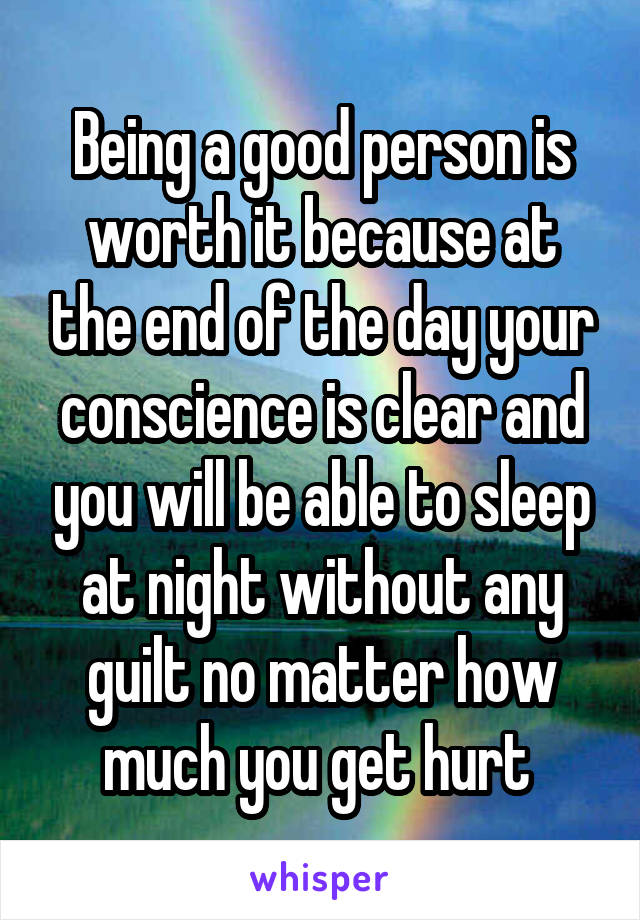 Being a good person is worth it because at the end of the day your conscience is clear and you will be able to sleep at night without any guilt no matter how much you get hurt 
