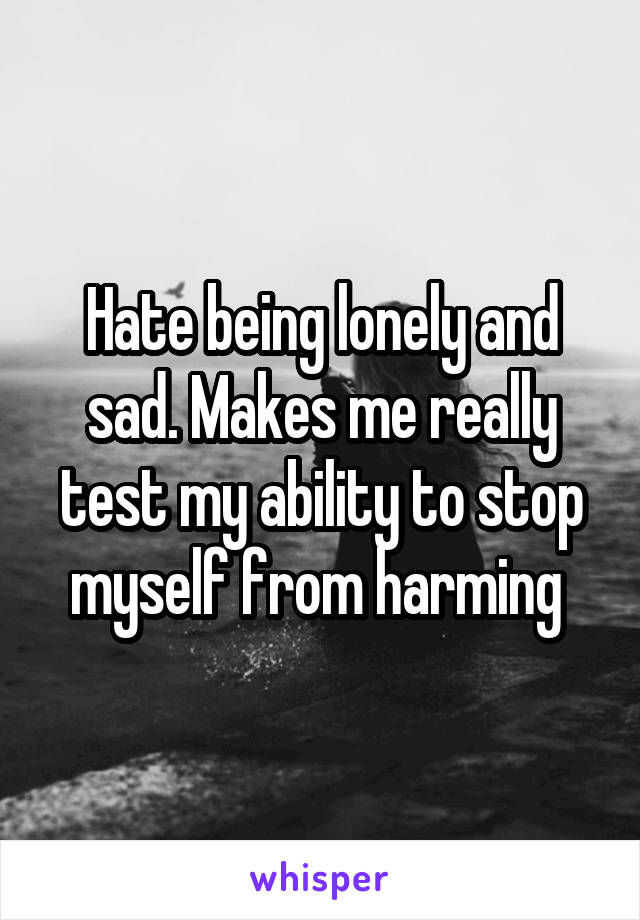 Hate being lonely and sad. Makes me really test my ability to stop myself from harming 