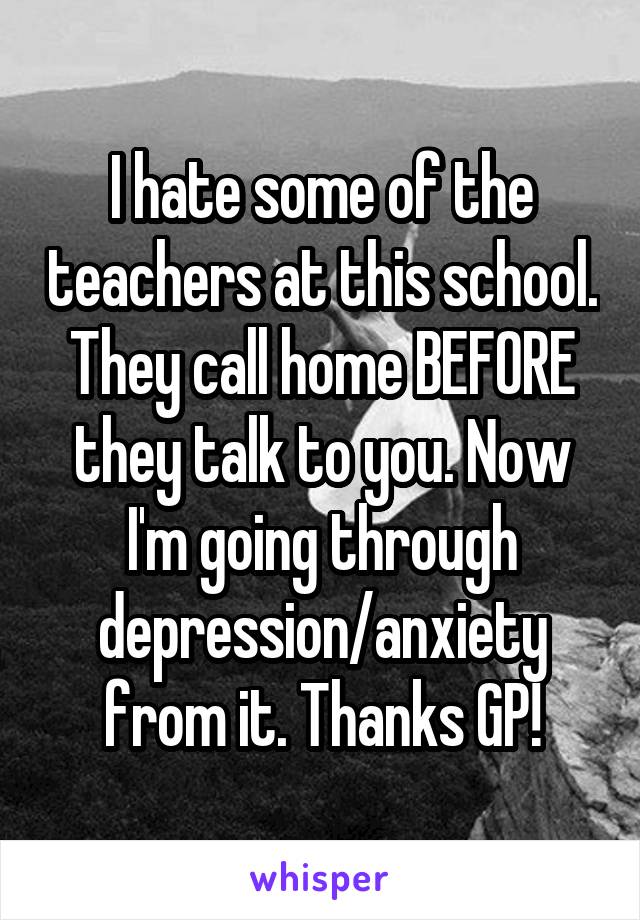 I hate some of the teachers at this school. They call home BEFORE they talk to you. Now I'm going through depression/anxiety from it. Thanks GP!